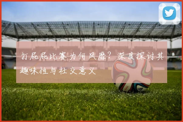 打屁屁比赛为何风靡？深度探讨其趣味性与社交意义