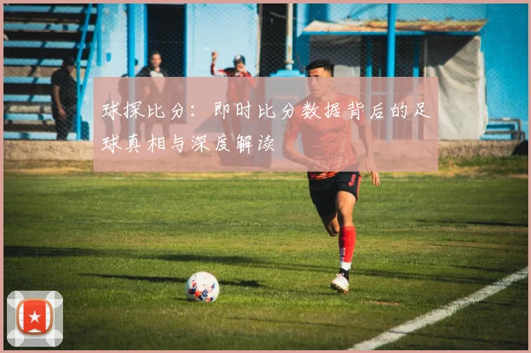 球探比分:即时比分数据背后的足球真相与深度解读