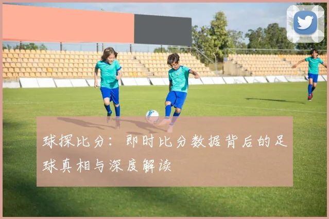 球探比分:即时比分数据背后的足球真相与深度解读