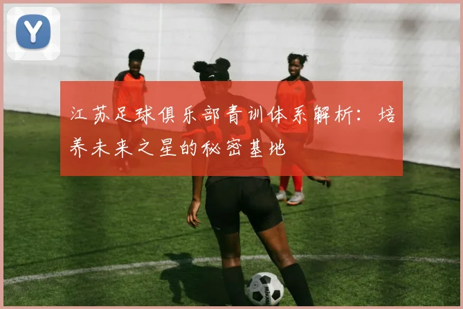 江苏足球俱乐部青训体系解析:培养未来之星的秘密基地