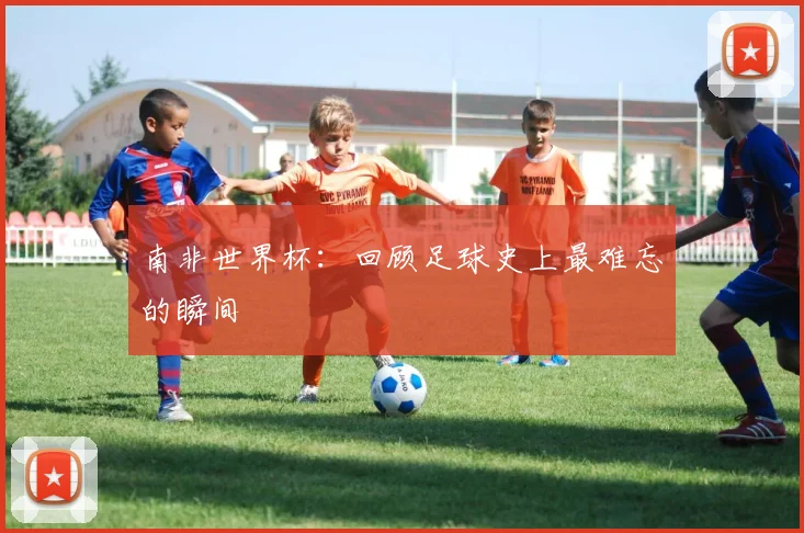 南非世界杯：回顾足球史上最难忘的瞬间