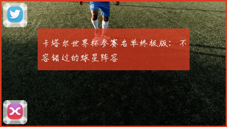 卡塔尔世界杯参赛名单终极版:不容错过的球星阵容