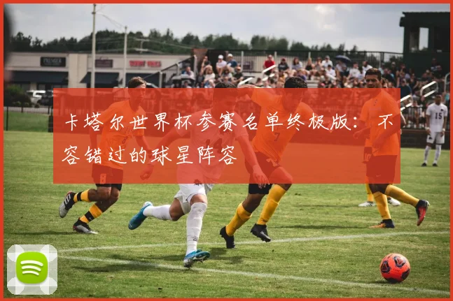 卡塔尔世界杯参赛名单终极版:不容错过的球星阵容